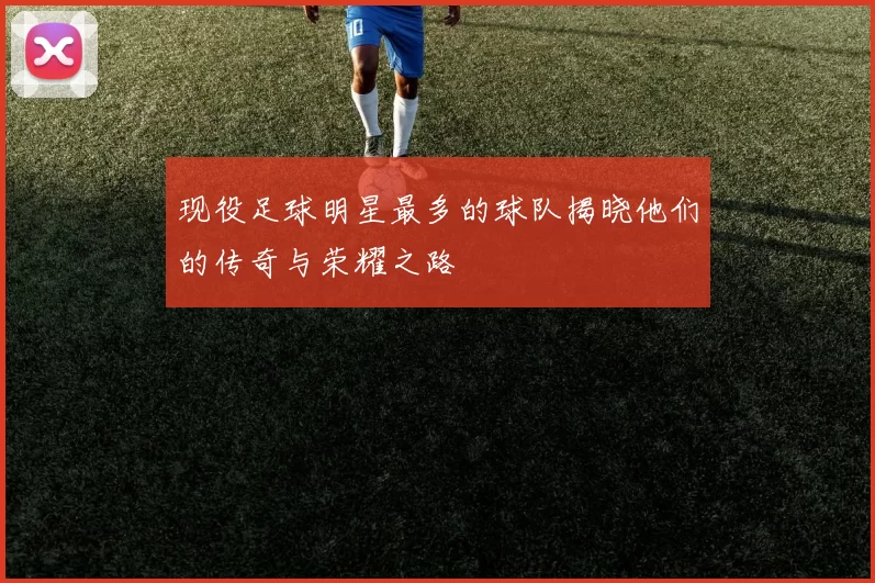 现役足球明星最多的球队揭晓他们的传奇与荣耀之路