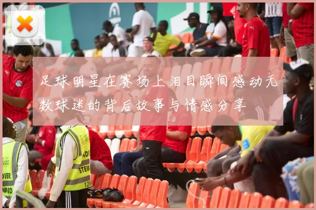 足球明星在赛场上泪目瞬间感动无数球迷的背后故事与情感分享