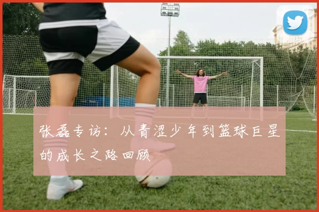 张磊专访：从青涩少年到篮球巨星的成长之路回顾