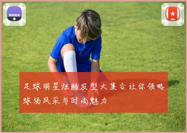 足球明星炫酷发型大集合让你领略球场风采与时尚魅力