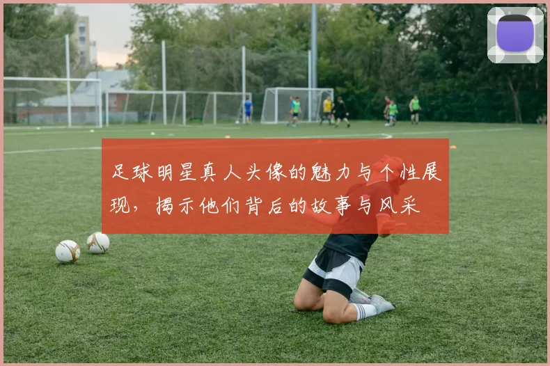 足球明星真人头像的魅力与个性展现，揭示他们背后的故事与风采