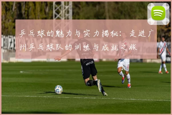 乒乓球的魅力与实力揭秘：走进广州乒乓球队的训练与成就之旅