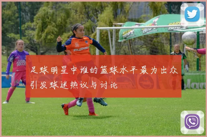 足球明星中谁的篮球水平最为出众引发球迷热议与讨论