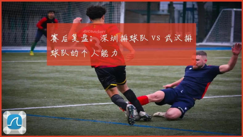 赛后复盘：深圳排球队 vs 武汉排球队的个人能力