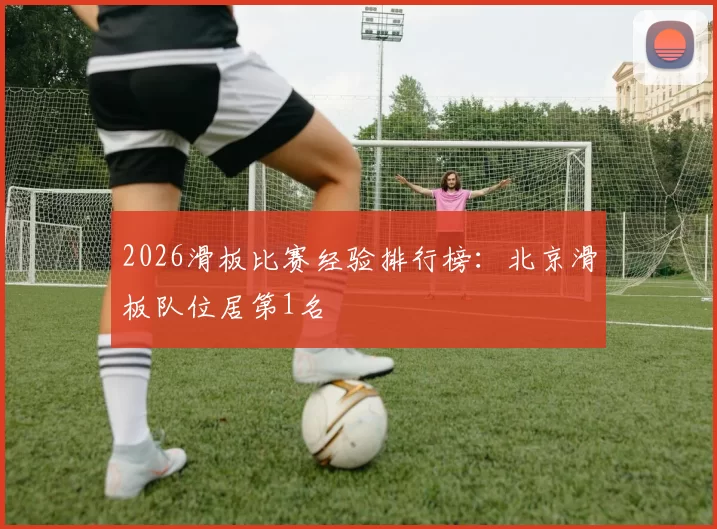 2026滑板比赛经验排行榜：北京滑板队位居第1名